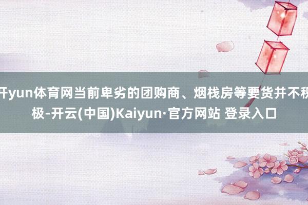 开yun体育网当前卑劣的团购商、烟栈房等要货并不积极-开云(中国)Kaiyun·官方网站 登录入口