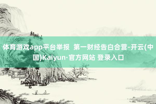 体育游戏app平台举报  第一财经告白合营-开云(中国)Kaiyun·官方网站 登录入口