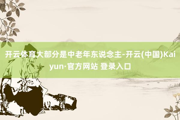 开云体育大部分是中老年东说念主-开云(中国)Kaiyun·官方网站 登录入口