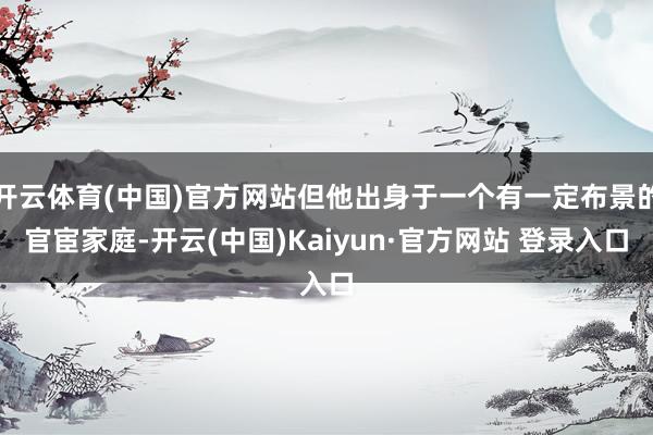 开云体育(中国)官方网站但他出身于一个有一定布景的官宦家庭-开云(中国)Kaiyun·官方网站 登录入口