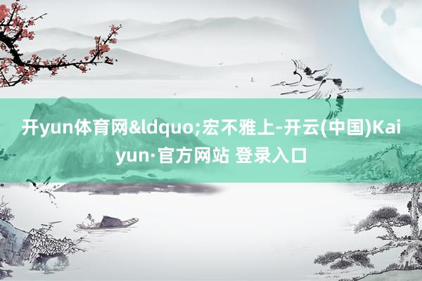 开yun体育网&ldquo;宏不雅上-开云(中国)Kaiyun·官方网站 登录入口