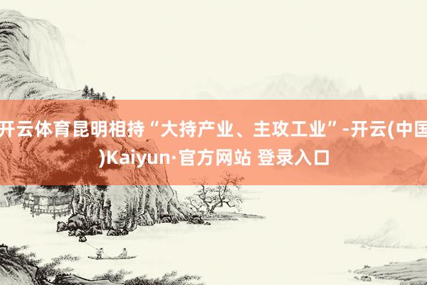 开云体育昆明相持“大持产业、主攻工业”-开云(中国)Kaiyun·官方网站 登录入口