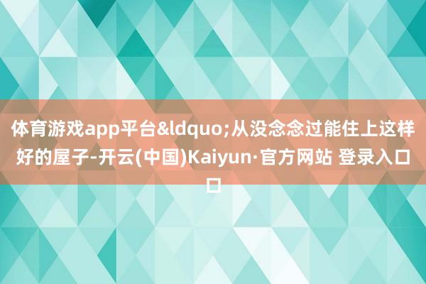 体育游戏app平台&ldquo;从没念念过能住上这样好的屋子-开云(中国)Kaiyun·官方网站 登录入口