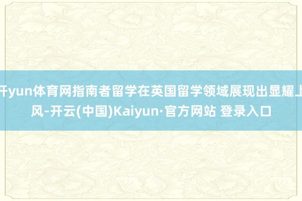 开yun体育网指南者留学在英国留学领域展现出显耀上风-开云(中国)Kaiyun·官方网站 登录入口
