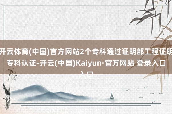 开云体育(中国)官方网站2个专科通过证明部工程证明专科认证-开云(中国)Kaiyun·官方网站 登录入口