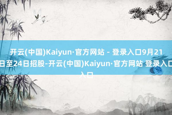 开云(中国)Kaiyun·官方网站 - 登录入口9月21日至24日招股-开云(中国)Kaiyun·官方网站 登录入口