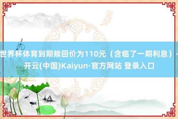 世界杯体育到期赎回价为110元（含临了一期利息）-开云(中国)Kaiyun·官方网站 登录入口