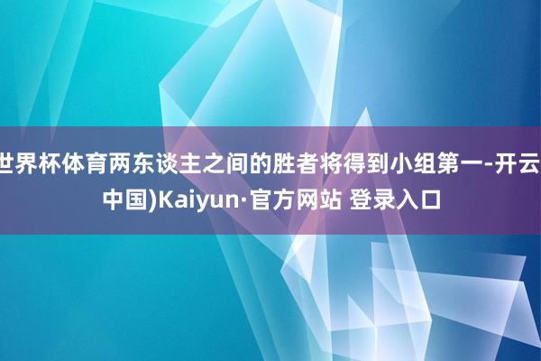 世界杯体育两东谈主之间的胜者将得到小组第一-开云(中国)Kaiyun·官方网站 登录入口