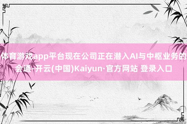体育游戏app平台现在公司正在潜入AI与中枢业务的会通-开云(中国)Kaiyun·官方网站 登录入口