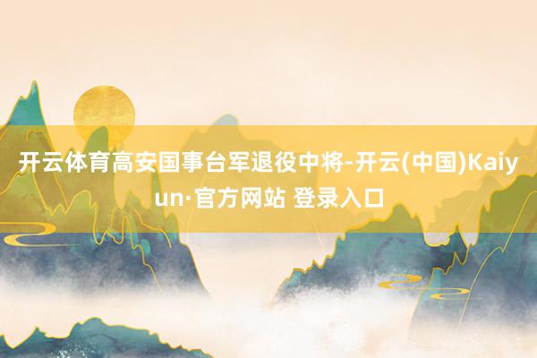 开云体育高安国事台军退役中将-开云(中国)Kaiyun·官方网站 登录入口