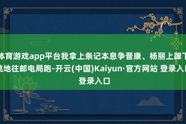 体育游戏app平台我拿上条记本息争晋康、杨丽上蹿下跳地往邮电局跑-开云(中国)Kaiyun·官方网站 登录入口
