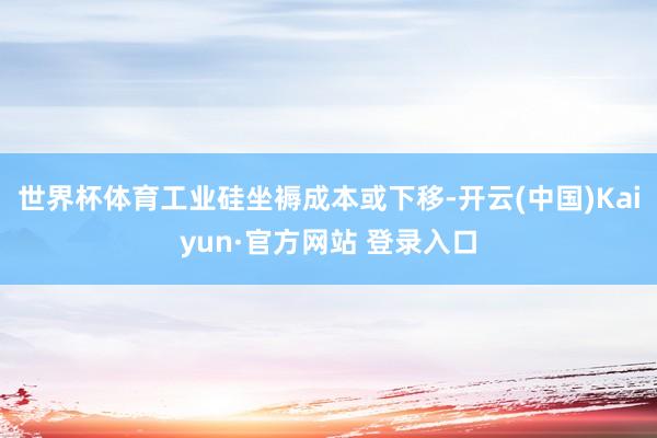 世界杯体育工业硅坐褥成本或下移-开云(中国)Kaiyun·官方网站 登录入口