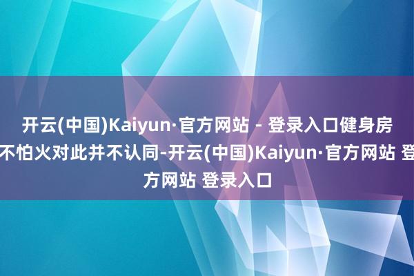 开云(中国)Kaiyun·官方网站 - 登录入口健身房锻真金不怕火对此并不认同-开云(中国)Kaiyun·官方网站 登录入口