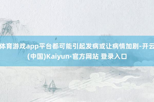 体育游戏app平台都可能引起发病或让病情加剧-开云(中国)Kaiyun·官方网站 登录入口
