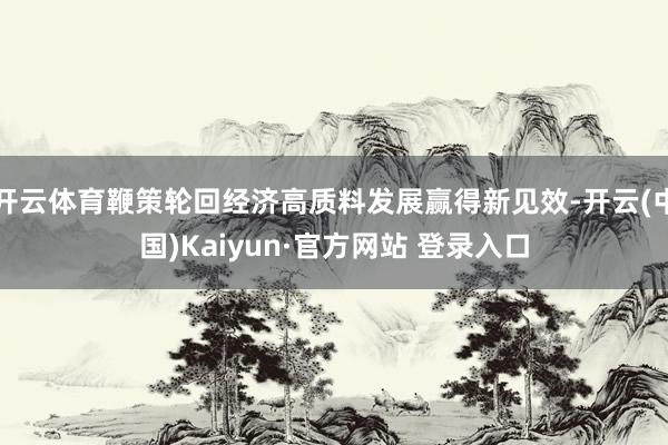 开云体育鞭策轮回经济高质料发展赢得新见效-开云(中国)Kaiyun·官方网站 登录入口