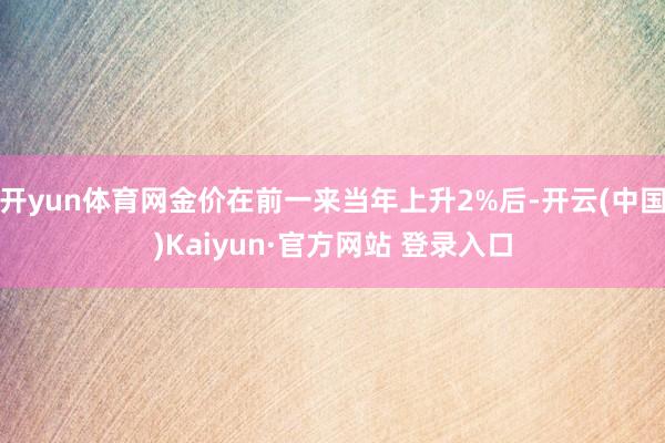 开yun体育网金价在前一来当年上升2%后-开云(中国)Kaiyun·官方网站 登录入口