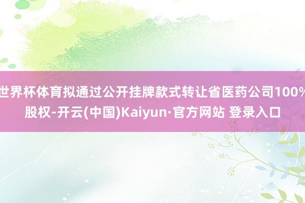 世界杯体育拟通过公开挂牌款式转让省医药公司100%股权-开云(中国)Kaiyun·官方网站 登录入口