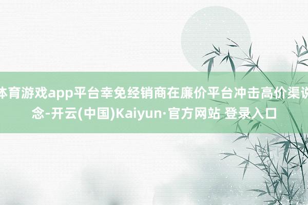 体育游戏app平台幸免经销商在廉价平台冲击高价渠说念-开云(中国)Kaiyun·官方网站 登录入口