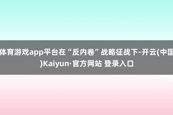 体育游戏app平台在“反内卷”战略征战下-开云(中国)Kaiyun·官方网站 登录入口