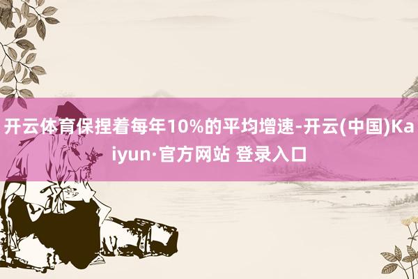 开云体育保捏着每年10%的平均增速-开云(中国)Kaiyun·官方网站 登录入口