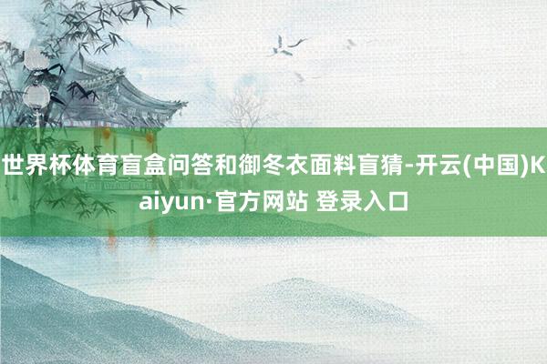 世界杯体育盲盒问答和御冬衣面料盲猜-开云(中国)Kaiyun·官方网站 登录入口