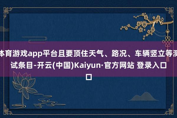 体育游戏app平台且要顶住天气、路况、车辆竖立等测试条目-开云(中国)Kaiyun·官方网站 登录入口