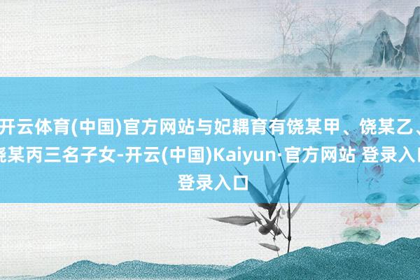开云体育(中国)官方网站与妃耦育有饶某甲、饶某乙、饶某丙三名子女-开云(中国)Kaiyun·官方网站 登录入口