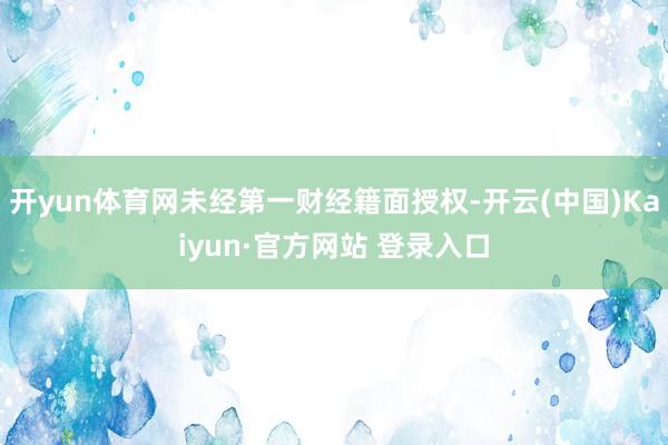 开yun体育网未经第一财经籍面授权-开云(中国)Kaiyun·官方网站 登录入口