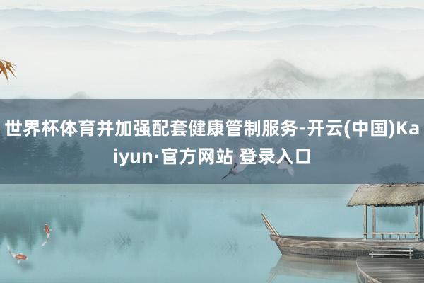 世界杯体育并加强配套健康管制服务-开云(中国)Kaiyun·官方网站 登录入口