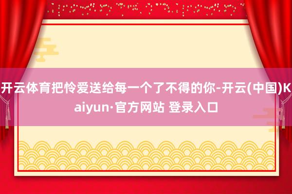 开云体育把怜爱送给每一个了不得的你-开云(中国)Kaiyun·官方网站 登录入口